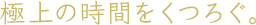 極上の時間をくつろぐ。